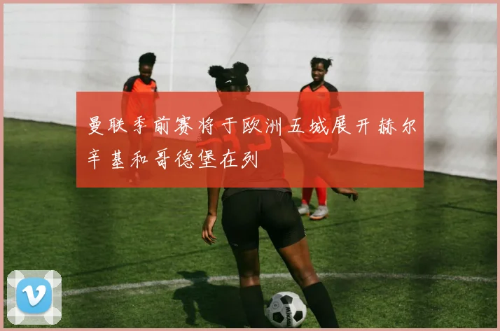 曼联季前赛将于欧洲五城展开赫尔辛基和哥德堡在列