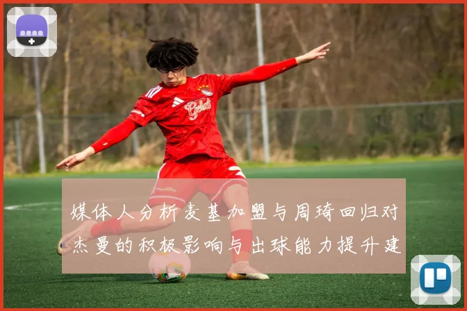 媒体人分析麦基加盟与周琦回归对杰曼的积极影响与出球能力提升建议