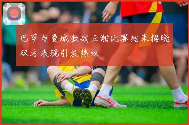 巴萨与曼城激战正酣比赛结果揭晓双方表现引发热议