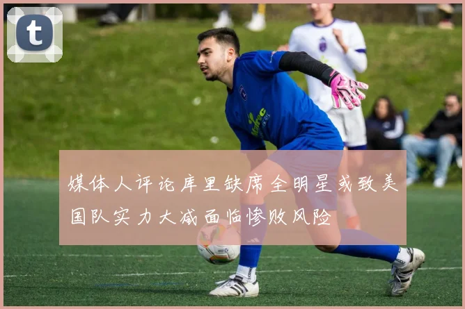 媒体人评论库里缺席全明星或致美国队实力大减面临惨败风险