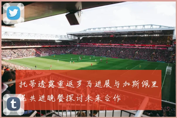 托蒂透露重返罗马进展与加斯佩里尼共进晚餐探讨未来合作
