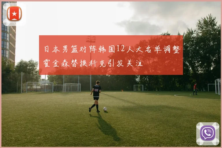 日本男篮对阵韩国12人大名单调整霍金森替换科克引发关注