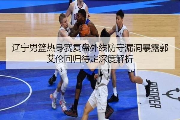 辽宁男篮热身赛复盘外线防守漏洞暴露郭艾伦回归待定深度解析