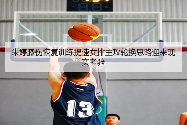 朱婷膝伤恢复训练提速女排主攻轮换思路迎来现实考验